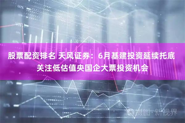 股票配资排名 天风证券：6月基建投资延续托底 关注低估值央国企大票投资机会