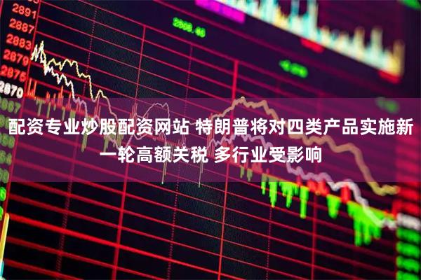 配资专业炒股配资网站 特朗普将对四类产品实施新一轮高额关税 多行业受影响