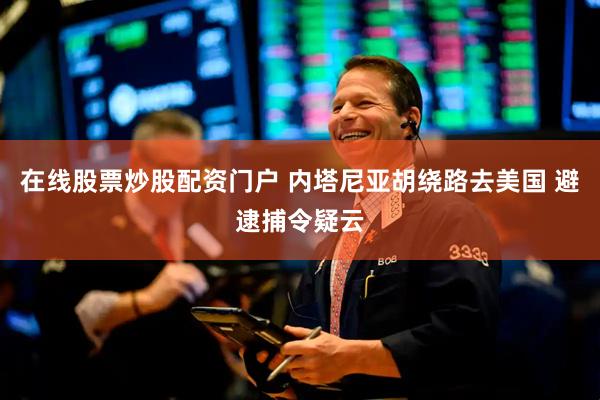 在线股票炒股配资门户 内塔尼亚胡绕路去美国 避逮捕令疑云
