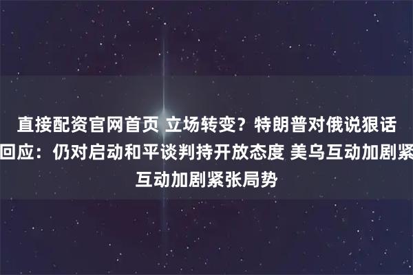 直接配资官网首页 立场转变？特朗普对俄说狠话，俄方回应：仍对启动和平谈判持开放态度 美乌互动加剧紧张局势