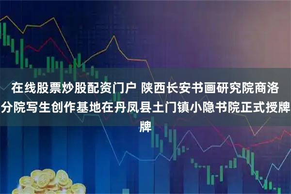 在线股票炒股配资门户 陕西长安书画研究院商洛分院写生创作基地在丹凤县土门镇小隐书院正式授牌