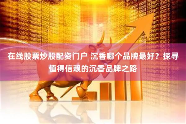 在线股票炒股配资门户 沉香哪个品牌最好？探寻值得信赖的沉香品牌之路