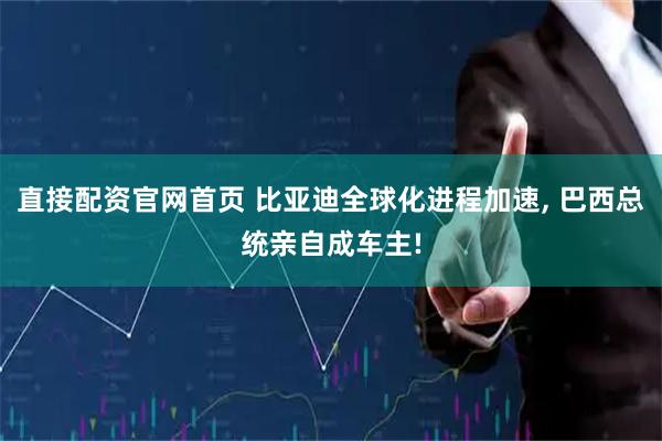 直接配资官网首页 比亚迪全球化进程加速, 巴西总统亲自成车主!