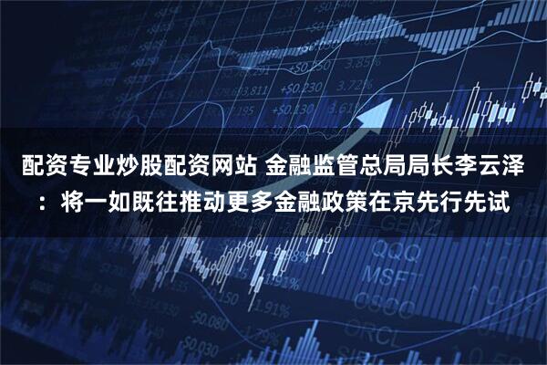 配资专业炒股配资网站 金融监管总局局长李云泽：将一如既往推动更多金融政策在京先行先试