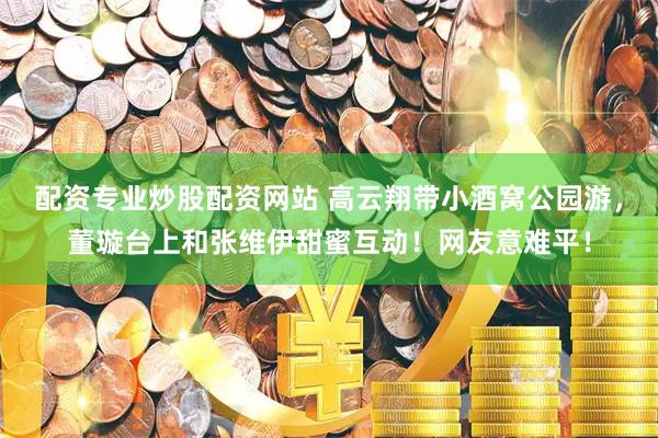 配资专业炒股配资网站 高云翔带小酒窝公园游，董璇台上和张维伊甜蜜互动！网友意难平！