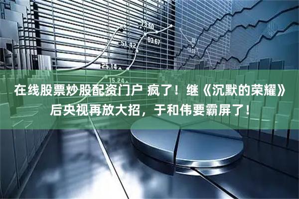 在线股票炒股配资门户 疯了！继《沉默的荣耀》后央视再放大招，于和伟要霸屏了！
