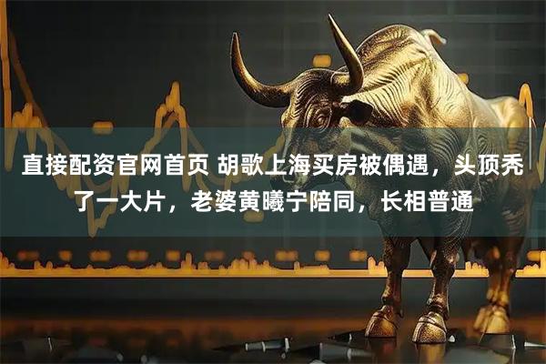 直接配资官网首页 胡歌上海买房被偶遇，头顶秃了一大片，老婆黄曦宁陪同，长相普通