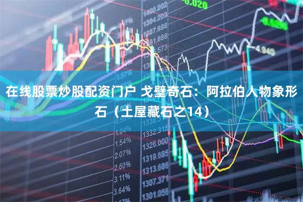 在线股票炒股配资门户 戈壁奇石：阿拉伯人物象形石（土屋藏石之14）