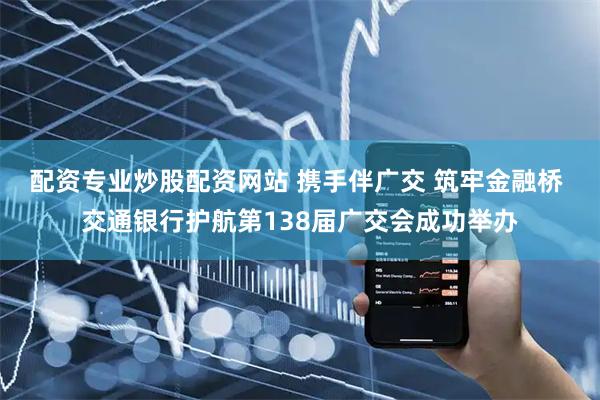 配资专业炒股配资网站 携手伴广交 筑牢金融桥 交通银行护航第138届广交会成功举办