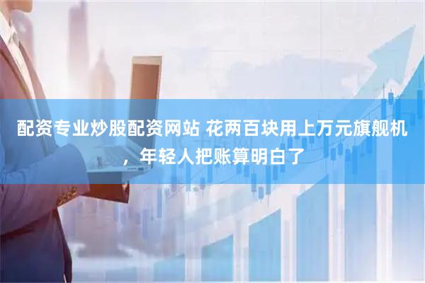 配资专业炒股配资网站 花两百块用上万元旗舰机，年轻人把账算明白了