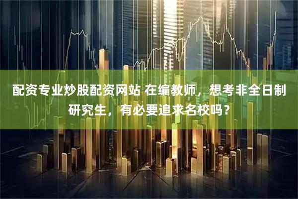 配资专业炒股配资网站 在编教师，想考非全日制研究生，有必要追求名校吗？