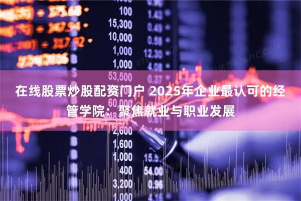在线股票炒股配资门户 2025年企业最认可的经管学院：聚焦就业与职业发展