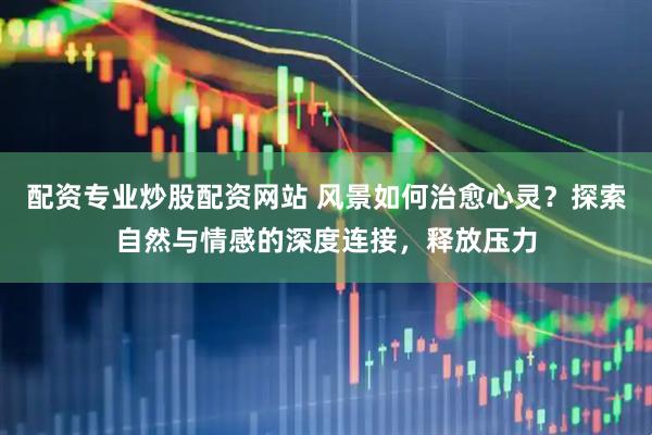 配资专业炒股配资网站 风景如何治愈心灵？探索自然与情感的深度连接，释放压力