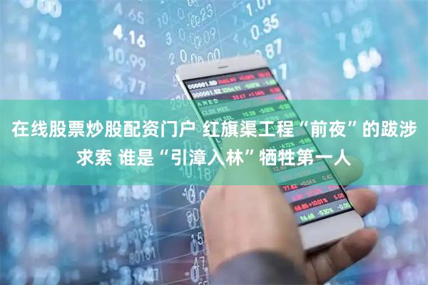 在线股票炒股配资门户 红旗渠工程“前夜”的跋涉求索 谁是“引漳入林”牺牲第一人