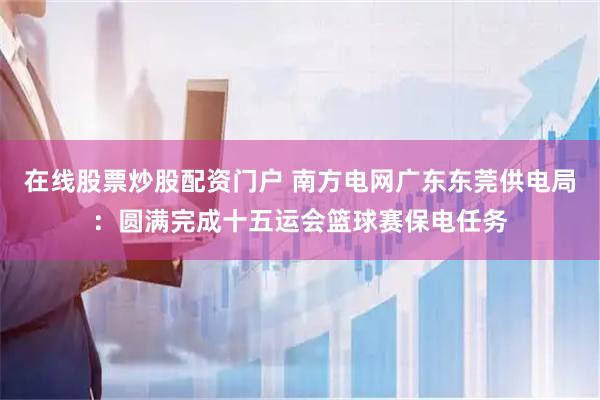 在线股票炒股配资门户 南方电网广东东莞供电局：圆满完成十五运会篮球赛保电任务