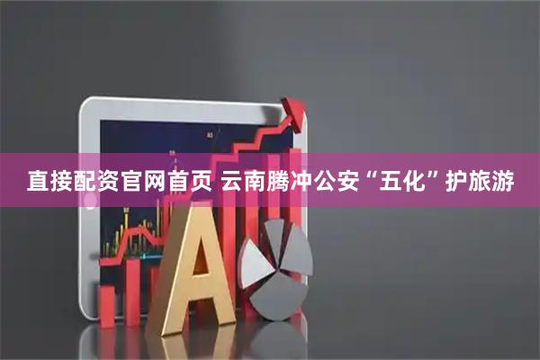 直接配资官网首页 云南腾冲公安“五化”护旅游