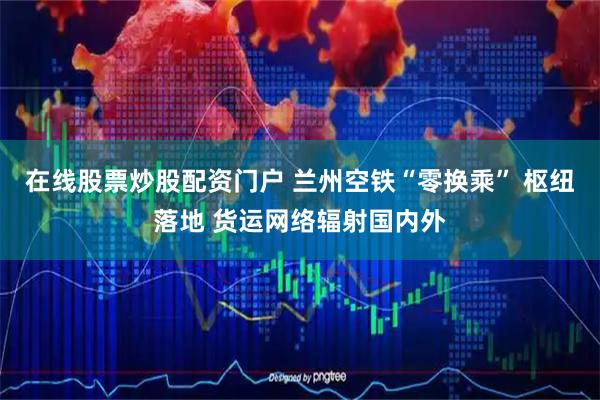 在线股票炒股配资门户 兰州空铁“零换乘” 枢纽落地 货运网络辐射国内外