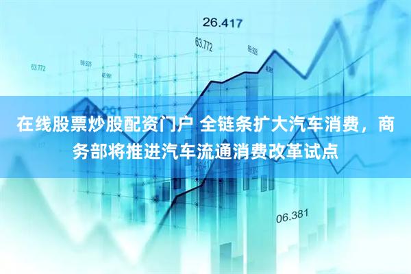 在线股票炒股配资门户 全链条扩大汽车消费，商务部将推进汽车流通消费改革试点