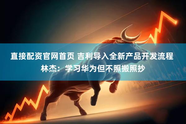 直接配资官网首页 吉利导入全新产品开发流程 林杰：学习华为但不照搬照抄