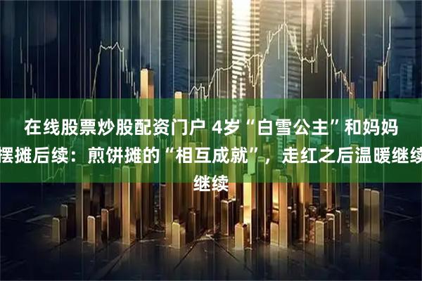 在线股票炒股配资门户 4岁“白雪公主”和妈妈摆摊后续：煎饼摊的“相互成就”，走红之后温暖继续