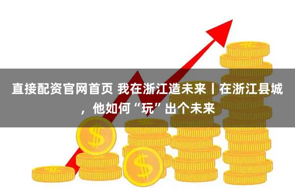 直接配资官网首页 我在浙江造未来丨在浙江县城，他如何“玩”出个未来