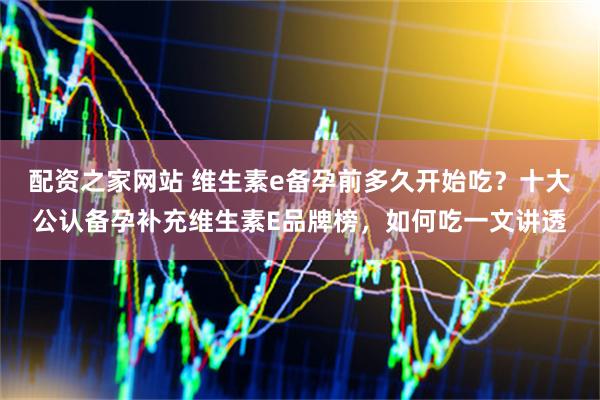 配资之家网站 维生素e备孕前多久开始吃？十大公认备孕补充维生素E品牌榜，如何吃一文讲透