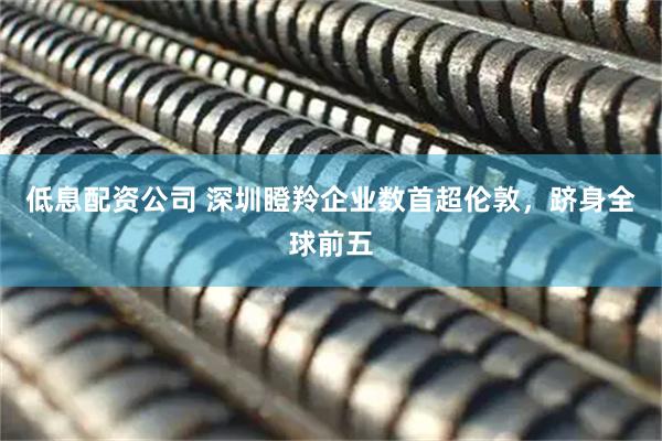 低息配资公司 深圳瞪羚企业数首超伦敦，跻身全球前五