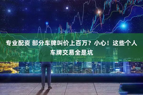 专业配资 部分车牌叫价上百万？小心！这些个人车牌交易全是坑