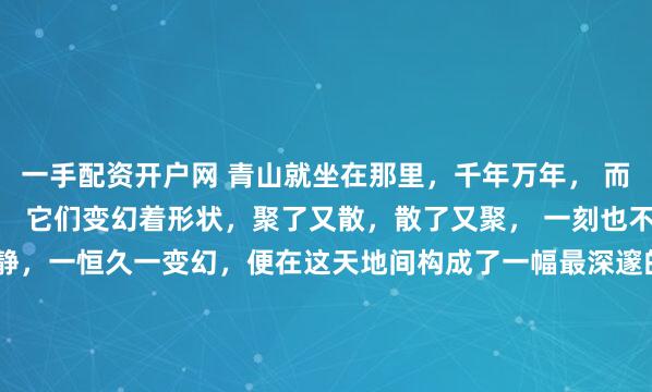 一手配资开户网 青山就坐在那里，千年万年， 而白云则像是青山的过客， 它们变幻着形状，聚了又散，散了又聚， 一刻也不肯停留。 于是，一动一静，一恒久一变幻，便在这天地间构成了一幅最深邃的画面。 我们总希望生命中有些东西能像那座青山， 是根基，是依靠，是风雨不移的信念， 是安放灵魂的故土， 那或许是我们内...
