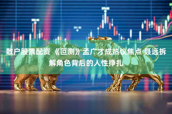 散户股票配资 《叵测》孟广才成热议焦点 聂远拆解角色背后的人性挣扎