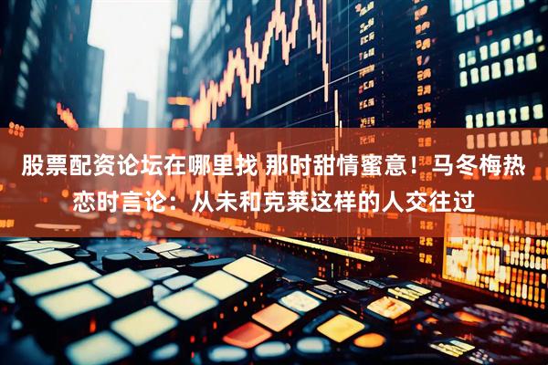 股票配资论坛在哪里找 那时甜情蜜意！马冬梅热恋时言论：从未和克莱这样的人交往过