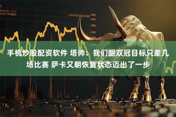 手机炒股配资软件 塔帅：我们距双冠目标只差几场比赛 萨卡又朝恢复状态迈出了一步