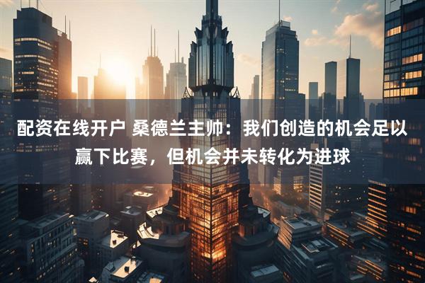 配资在线开户 桑德兰主帅：我们创造的机会足以赢下比赛，但机会并未转化为进球