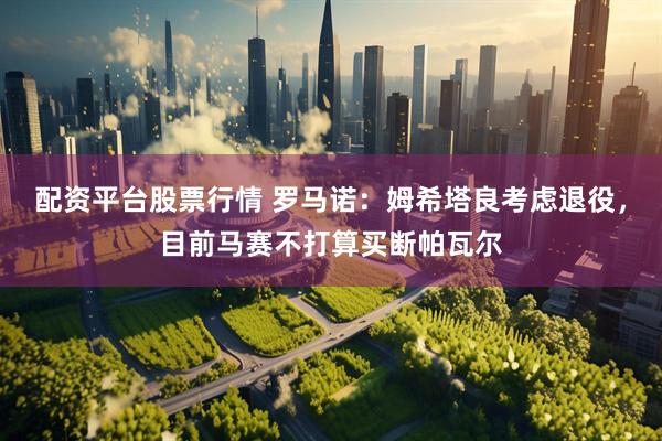 配资平台股票行情 罗马诺：姆希塔良考虑退役，目前马赛不打算买断帕瓦尔