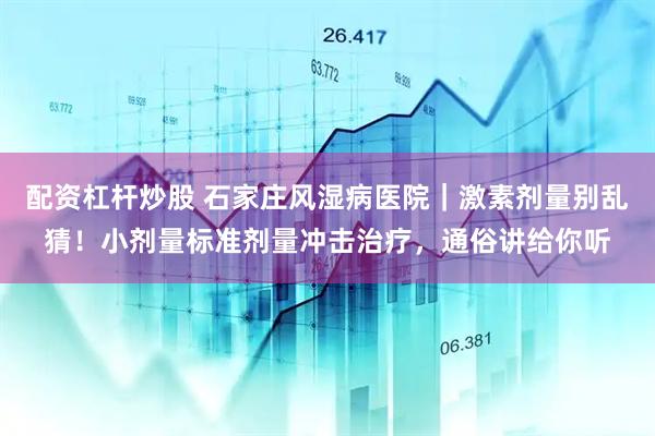 配资杠杆炒股 石家庄风湿病医院｜激素剂量别乱猜！小剂量标准剂量冲击治疗，通俗讲给你听