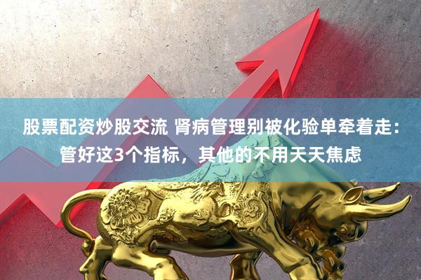 股票配资炒股交流 肾病管理别被化验单牵着走：管好这3个指标，其他的不用天天焦虑