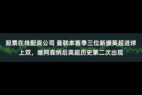 股票在线配资公司 曼联本赛季三位新援英超进球上双，继阿森纳后英超历史第二次出现