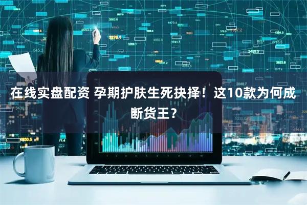 在线实盘配资 孕期护肤生死抉择！这10款为何成断货王？