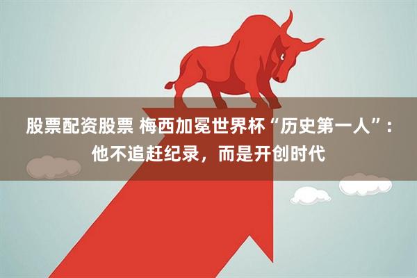 股票配资股票 梅西加冕世界杯“历史第一人”：他不追赶纪录，而是开创时代