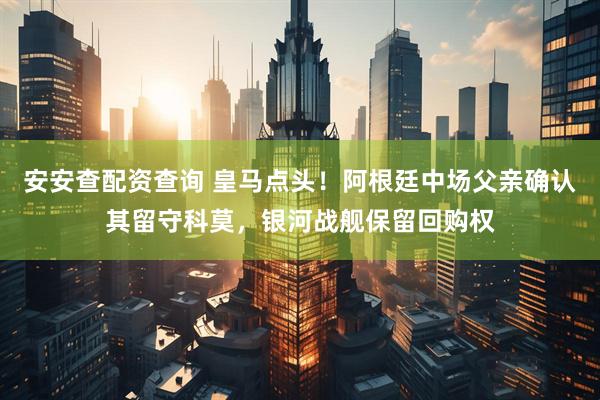 安安查配资查询 皇马点头！阿根廷中场父亲确认其留守科莫，银河战舰保留回购权