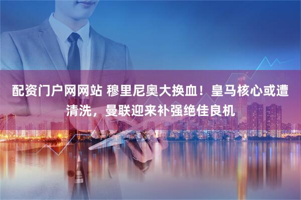 配资门户网网站 穆里尼奥大换血！皇马核心或遭清洗，曼联迎来补强绝佳良机