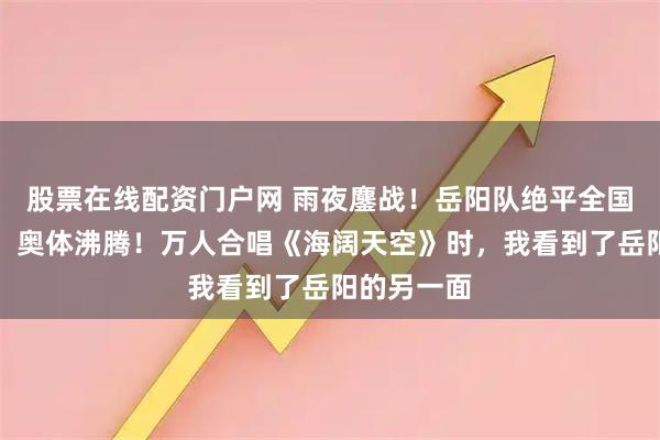 股票在线配资门户网 雨夜鏖战！岳阳队绝平全国村超冠军，奥体沸腾！万人合唱《海阔天空》时，我看到了岳阳的另一面