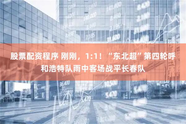 股票配资程序 刚刚，1:1！“东北超”第四轮呼和浩特队雨中客场战平长春队