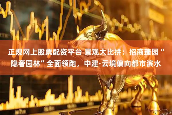 正规网上股票配资平台 景观大比拼：招商臻园“隐奢园林”全面领跑，中建·云境偏向都市滨水