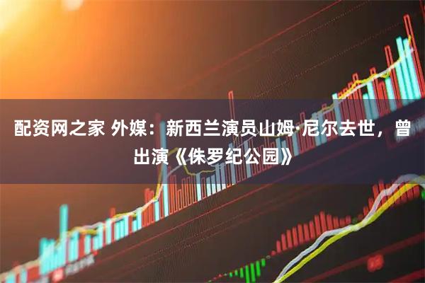 配资网之家 外媒：新西兰演员山姆·尼尔去世，曾出演《侏罗纪公园》