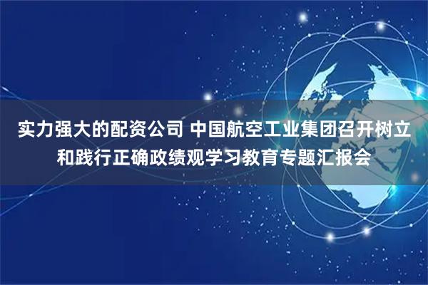 实力强大的配资公司 中国航空工业集团召开树立和践行正确政绩观学习教育专题汇报会
