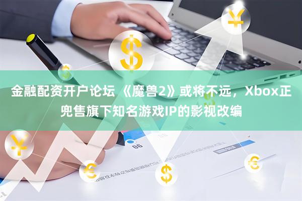金融配资开户论坛 《魔兽2》或将不远，Xbox正兜售旗下知名游戏IP的影视改编